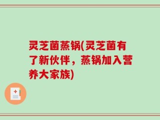 灵芝菌蒸锅(灵芝菌有了新伙伴，蒸锅加入营养大家族)