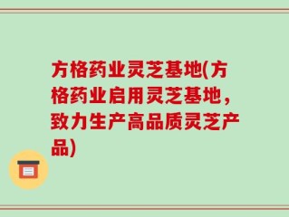 方格药业灵芝基地(方格药业启用灵芝基地，致力生产高品质灵芝产品)