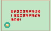 老农艺灵芝孢子粉价格？探究灵芝孢子粉的市场价格？
