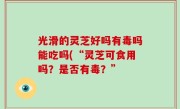 光滑的灵芝好吗有毒吗能吃吗(“灵芝可食用吗？是否有毒？”