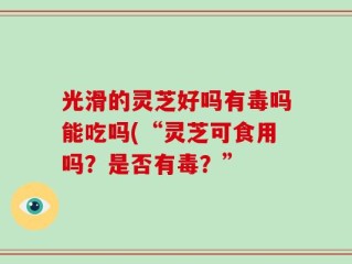 光滑的灵芝好吗有毒吗能吃吗(“灵芝可食用吗？是否有毒？”