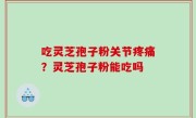 吃灵芝孢子粉关节疼痛？灵芝孢子粉能吃吗