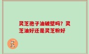 灵芝孢子油破壁吗？灵芝油好还是灵芝粉好