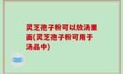 灵芝孢子粉可以放汤里面(灵芝孢子粉可用于汤品中)