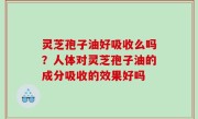 灵芝孢子油好吸收么吗？人体对灵芝孢子油的成分吸收的效果好吗