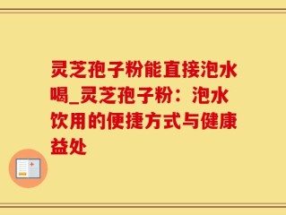 灵芝孢子粉能直接泡水喝_灵芝孢子粉：泡水饮用的便捷方式与健康益处