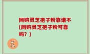 网购灵芝孢子粉靠谱不(网购灵芝孢子粉可靠吗？)