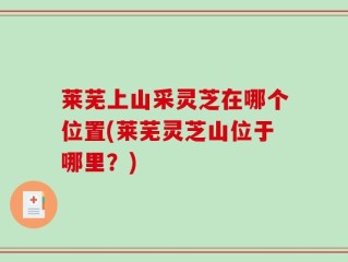 莱芜上山采灵芝在哪个位置(莱芜灵芝山位于哪里？)
