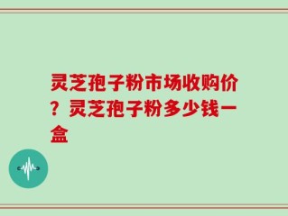 灵芝孢子粉市场收购价？灵芝孢子粉多少钱一盒