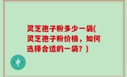 灵芝孢子粉多少一袋(灵芝孢子粉价格，如何选择合适的一袋？)