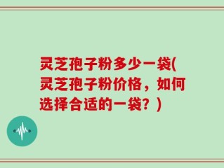 灵芝孢子粉多少一袋(灵芝孢子粉价格，如何选择合适的一袋？)