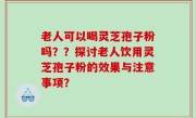 老人可以喝灵芝孢子粉吗？？探讨老人饮用灵芝孢子粉的效果与注意事项？
