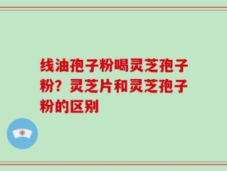 线油孢子粉喝灵芝孢子粉？灵芝片和灵芝孢子粉的区别