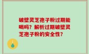 破壁灵芝孢子粉过期能喝吗？解析过期破壁灵芝孢子粉的安全性？