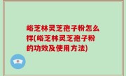 峪芝林灵芝孢子粉怎么样(峪芝林灵芝孢子粉的功效及使用方法)