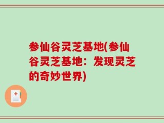 参仙谷灵芝基地(参仙谷灵芝基地：发现灵芝的奇妙世界)