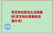 灵芝和松茸怎么泡酒最好(灵芝和松茸最佳泡酒方法)