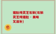 猪肚炖灵芝石斛(石斛灵芝炖猪肚 - 美味又滋补)
