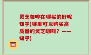 灵芝咖啡在哪买的好呢知乎(哪里可以购买高质量的灵芝咖啡？——知乎)