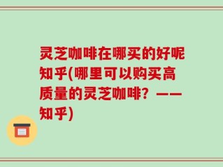 灵芝咖啡在哪买的好呢知乎(哪里可以购买高质量的灵芝咖啡？——知乎)