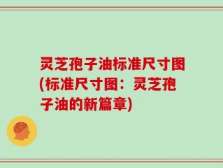 灵芝孢子油标准尺寸图(标准尺寸图：灵芝孢子油的新篇章)