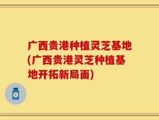 广西贵港种植灵芝基地(广西贵港灵芝种植基地开拓新局面)
