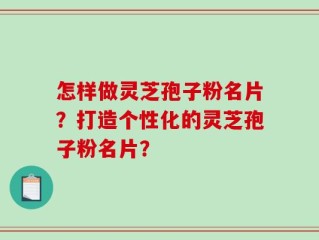 怎样做灵芝孢子粉名片？打造个性化的灵芝孢子粉名片？