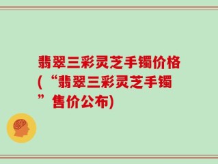 翡翠三彩灵芝手镯价格(“翡翠三彩灵芝手镯”售价公布)