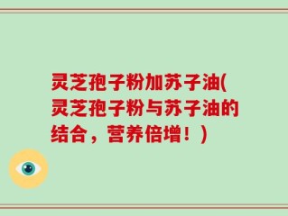 灵芝孢子粉加苏子油(灵芝孢子粉与苏子油的结合，营养倍增！)