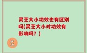 灵芝大小功效也有区别吗(灵芝大小对功效有影响吗？)