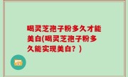 喝灵芝孢子粉多久才能美白(喝灵芝孢子粉多久能实现美白？)