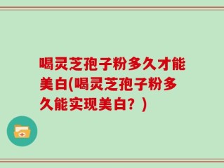 喝灵芝孢子粉多久才能美白(喝灵芝孢子粉多久能实现美白？)