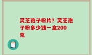 灵芝孢子粉片？灵芝孢子粉多少钱一盒200克