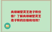 尚绿破壁灵芝孢子粉价格？了解尚绿破壁灵芝孢子粉的价格和功效？