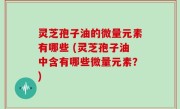 灵芝孢子油的微量元素有哪些 (灵芝孢子油中含有哪些微量元素？)