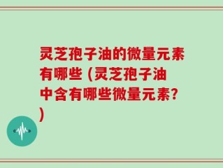 灵芝孢子油的微量元素有哪些 (灵芝孢子油中含有哪些微量元素？)
