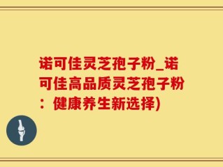 诺可佳灵芝孢子粉_诺可佳高品质灵芝孢子粉：健康养生新选择)