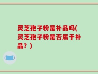 灵芝孢子粉是补品吗(灵芝孢子粉是否属于补品？)