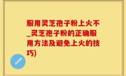 服用灵芝孢子粉上火不_灵芝孢子粉的正确服用方法及避免上火的技巧)