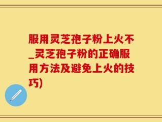 服用灵芝孢子粉上火不_灵芝孢子粉的正确服用方法及避免上火的技巧)