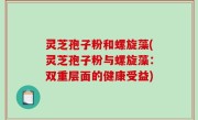 灵芝孢子粉和螺旋藻(灵芝孢子粉与螺旋藻:双重层面的健康受益)