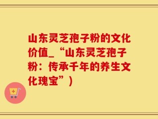 山东灵芝孢子粉的文化价值_“山东灵芝孢子粉：传承千年的养生文化瑰宝”)