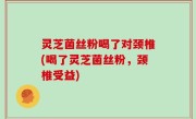 灵芝菌丝粉喝了对颈椎(喝了灵芝菌丝粉，颈椎受益)