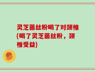 灵芝菌丝粉喝了对颈椎(喝了灵芝菌丝粉，颈椎受益)