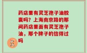 药店里有灵芝孢子油胶囊吗？上海南京路的那间药店里面有灵芝孢子油，那个牌子的信得过吗