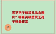 灵芝孢子精装礼品盒图片？哪里买破壁灵芝孢子粉最正宗