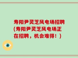 寿阳尹灵芝风电场招聘(寿阳尹灵芝风电场正在招聘，机会难得！)