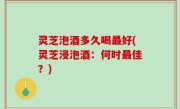 灵芝泡酒多久喝最好(灵芝浸泡酒：何时最佳？)