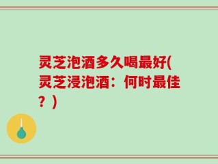 灵芝泡酒多久喝最好(灵芝浸泡酒：何时最佳？)