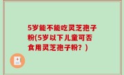 5岁能不能吃灵芝孢子粉(5岁以下儿童可否食用灵芝孢子粉？)